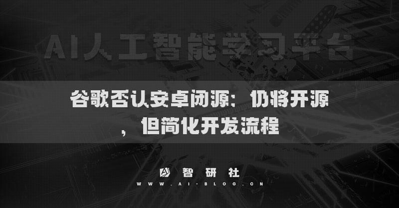 谷歌否认安卓闭源：仍将开源，但简化开发流程