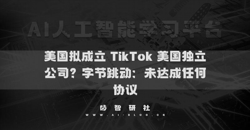 美国拟成立 TikTok 美国独立公司？字节跳动：未达成任何协议