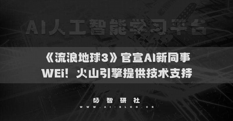 《流浪地球3》官宣AI新同事WEi！火山引擎提供技术支持