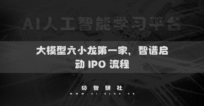 大模型六小龙第一家，智谱启动 IPO 流程