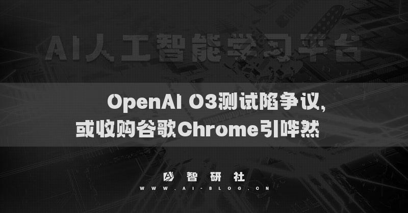 ​​OpenAI O3测试陷争议，或收购谷歌Chrome引哗然​​