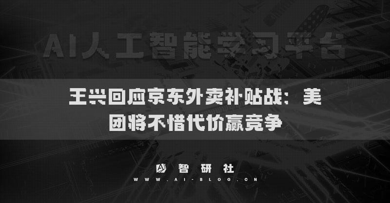 王兴回应京东外卖补贴战：美团将不惜代价赢竞争