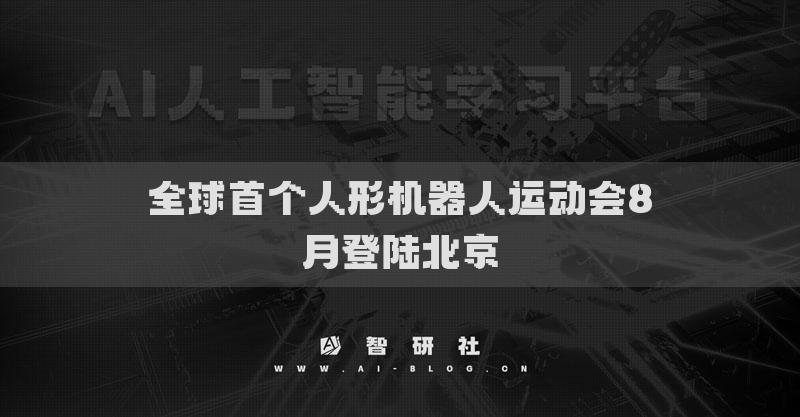 全球首个人形机器人运动会8月登陆北京