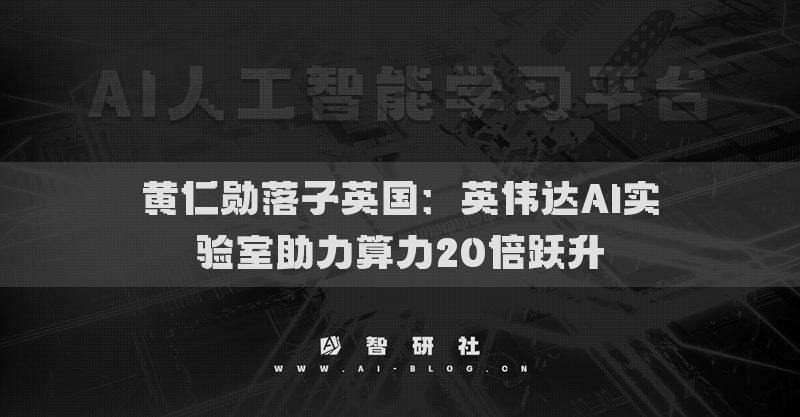 黄仁勋落子英国：英伟达AI实验室助力算力20倍跃升