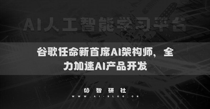 谷歌任命新首席AI架构师，全力加速AI产品开发