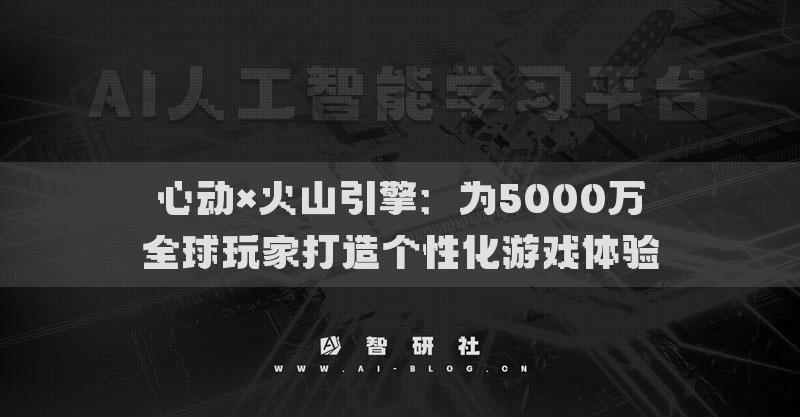 心动×火山引擎：为5000万全球玩家打造个性化游戏体验